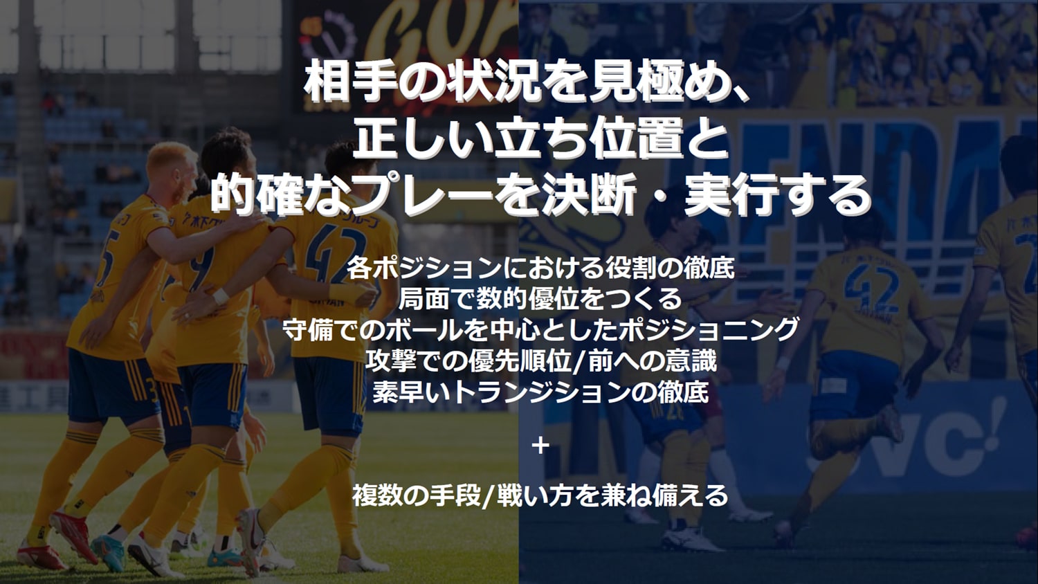 相⼿の状況を⾒極め、正しい⽴ち位置と正しい⽴ち位置と的確なプレーを決断・実⾏する的確なプレーを決断・実⾏する　各ポジションにおける役割の徹底 局⾯で数的優位をつくる 守備でのボールを中⼼としたポジショニング 攻撃での優先順位/前への意識 素早いトランジションの徹底 + 複数の⼿段/戦い⽅を兼ね備える